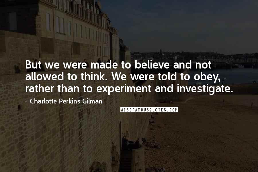 Charlotte Perkins Gilman Quotes: But we were made to believe and not allowed to think. We were told to obey, rather than to experiment and investigate.