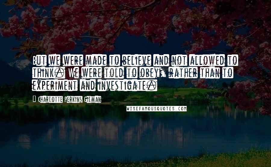 Charlotte Perkins Gilman Quotes: But we were made to believe and not allowed to think. We were told to obey, rather than to experiment and investigate.