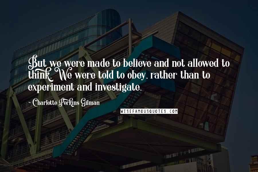 Charlotte Perkins Gilman Quotes: But we were made to believe and not allowed to think. We were told to obey, rather than to experiment and investigate.