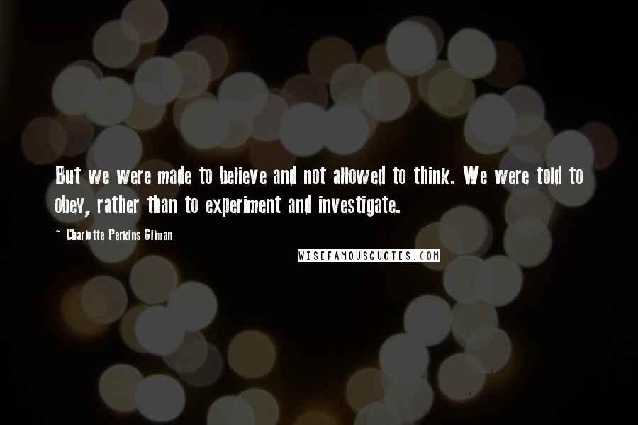 Charlotte Perkins Gilman Quotes: But we were made to believe and not allowed to think. We were told to obey, rather than to experiment and investigate.