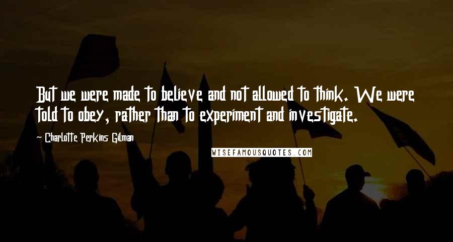 Charlotte Perkins Gilman Quotes: But we were made to believe and not allowed to think. We were told to obey, rather than to experiment and investigate.