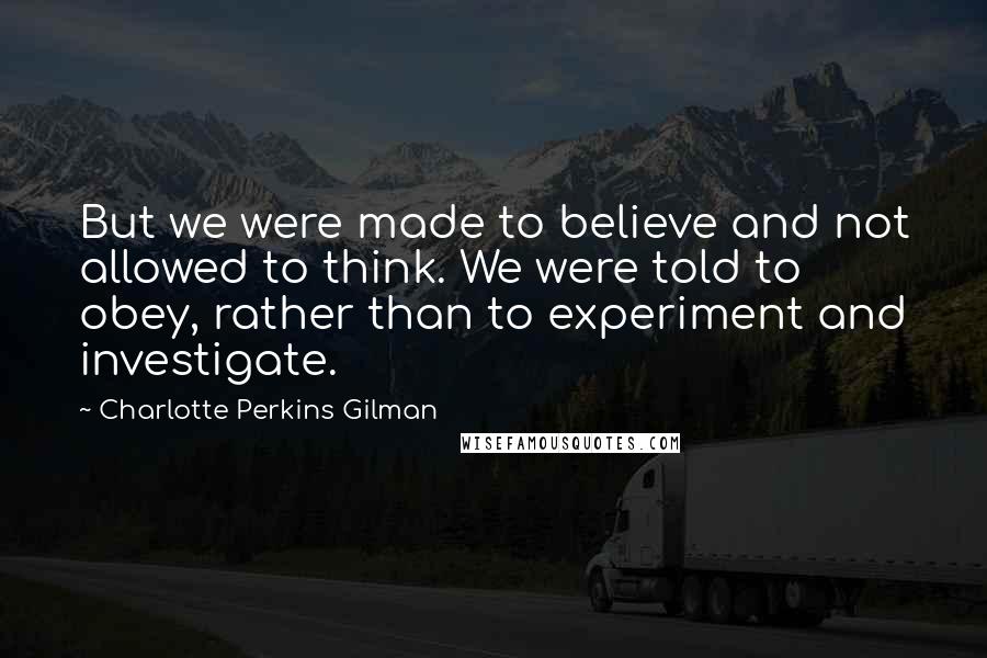 Charlotte Perkins Gilman Quotes: But we were made to believe and not allowed to think. We were told to obey, rather than to experiment and investigate.