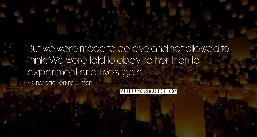 Charlotte Perkins Gilman Quotes: But we were made to believe and not allowed to think. We were told to obey, rather than to experiment and investigate.