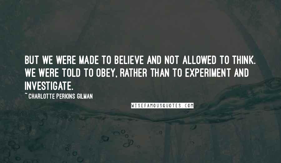 Charlotte Perkins Gilman Quotes: But we were made to believe and not allowed to think. We were told to obey, rather than to experiment and investigate.