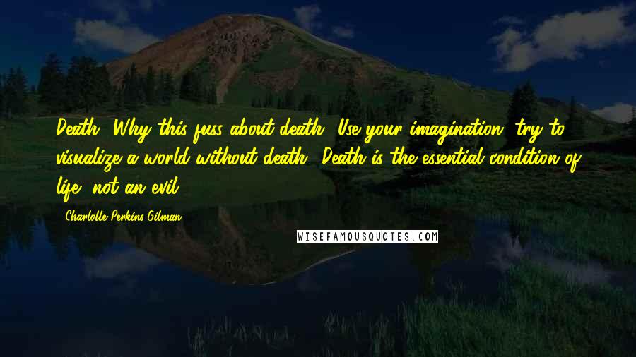 Charlotte Perkins Gilman Quotes: Death? Why this fuss about death? Use your imagination, try to visualize a world without death! Death is the essential condition of life, not an evil.