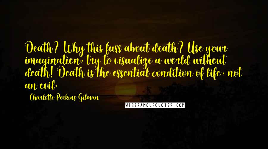 Charlotte Perkins Gilman Quotes: Death? Why this fuss about death? Use your imagination, try to visualize a world without death! Death is the essential condition of life, not an evil.