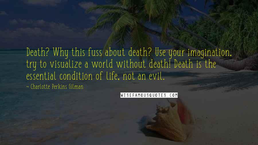 Charlotte Perkins Gilman Quotes: Death? Why this fuss about death? Use your imagination, try to visualize a world without death! Death is the essential condition of life, not an evil.