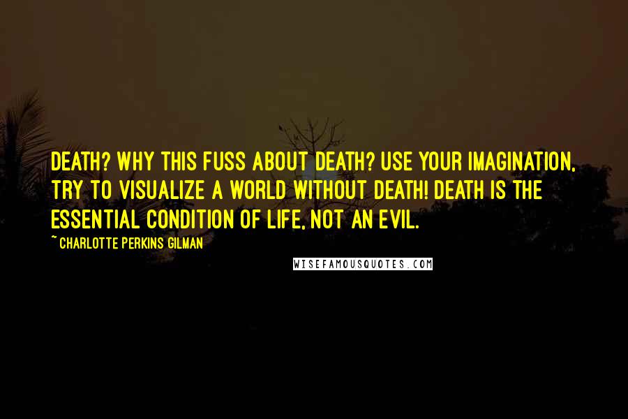 Charlotte Perkins Gilman Quotes: Death? Why this fuss about death? Use your imagination, try to visualize a world without death! Death is the essential condition of life, not an evil.