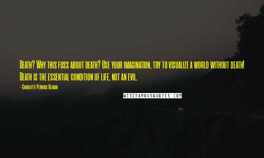 Charlotte Perkins Gilman Quotes: Death? Why this fuss about death? Use your imagination, try to visualize a world without death! Death is the essential condition of life, not an evil.