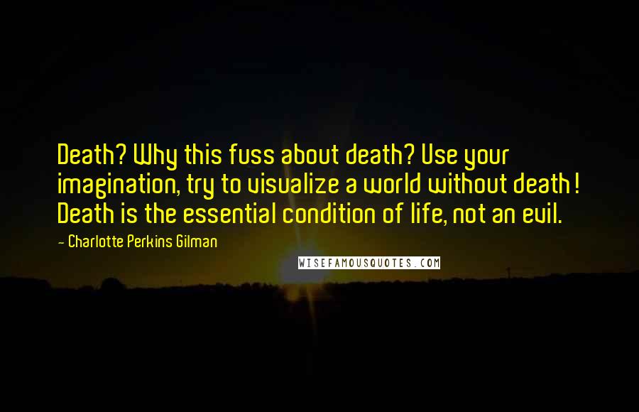 Charlotte Perkins Gilman Quotes: Death? Why this fuss about death? Use your imagination, try to visualize a world without death! Death is the essential condition of life, not an evil.