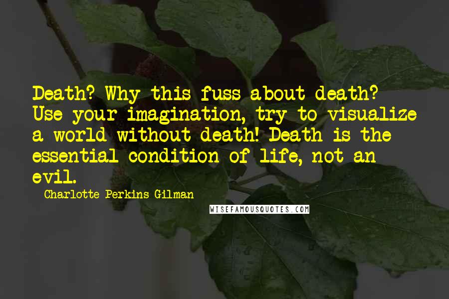 Charlotte Perkins Gilman Quotes: Death? Why this fuss about death? Use your imagination, try to visualize a world without death! Death is the essential condition of life, not an evil.