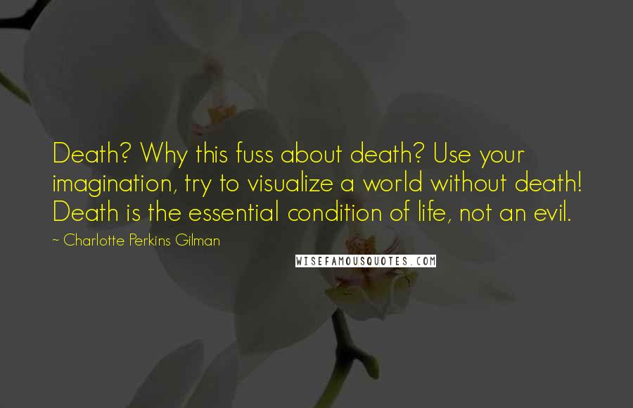 Charlotte Perkins Gilman Quotes: Death? Why this fuss about death? Use your imagination, try to visualize a world without death! Death is the essential condition of life, not an evil.