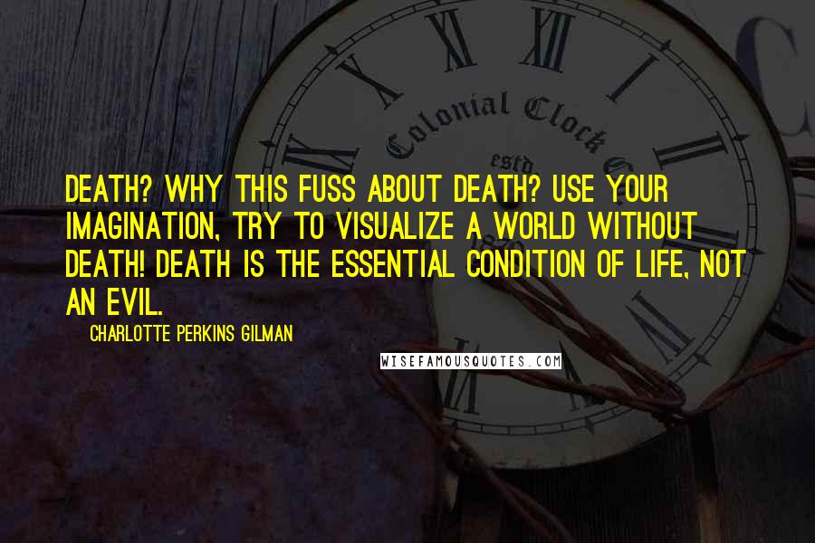 Charlotte Perkins Gilman Quotes: Death? Why this fuss about death? Use your imagination, try to visualize a world without death! Death is the essential condition of life, not an evil.