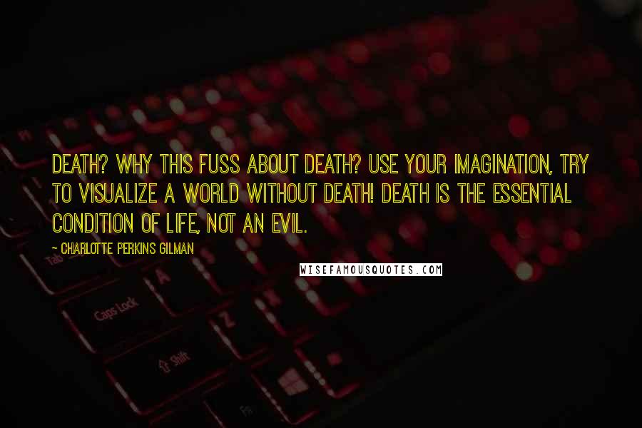 Charlotte Perkins Gilman Quotes: Death? Why this fuss about death? Use your imagination, try to visualize a world without death! Death is the essential condition of life, not an evil.