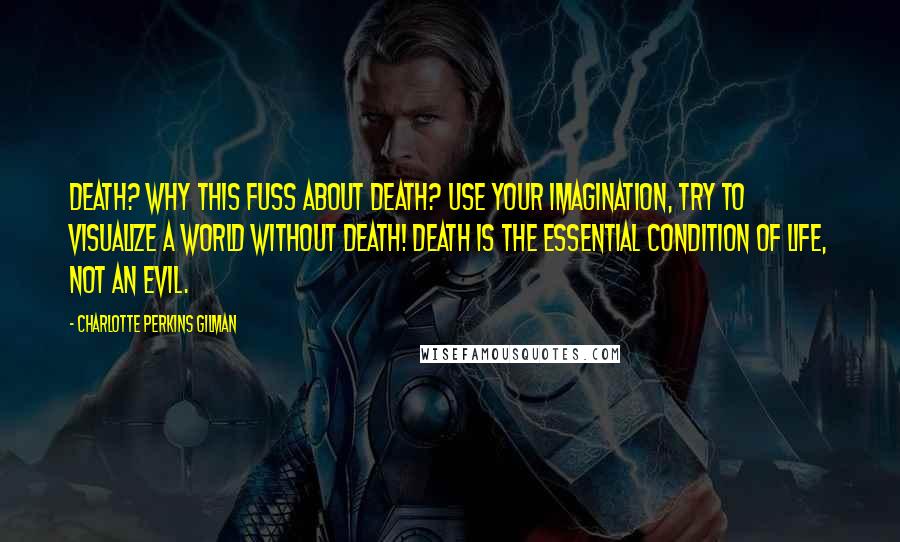 Charlotte Perkins Gilman Quotes: Death? Why this fuss about death? Use your imagination, try to visualize a world without death! Death is the essential condition of life, not an evil.