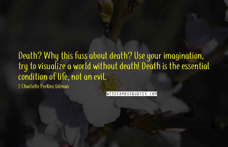 Charlotte Perkins Gilman Quotes: Death? Why this fuss about death? Use your imagination, try to visualize a world without death! Death is the essential condition of life, not an evil.