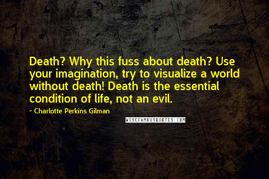 Charlotte Perkins Gilman Quotes: Death? Why this fuss about death? Use your imagination, try to visualize a world without death! Death is the essential condition of life, not an evil.