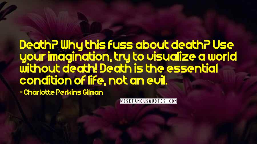 Charlotte Perkins Gilman Quotes: Death? Why this fuss about death? Use your imagination, try to visualize a world without death! Death is the essential condition of life, not an evil.