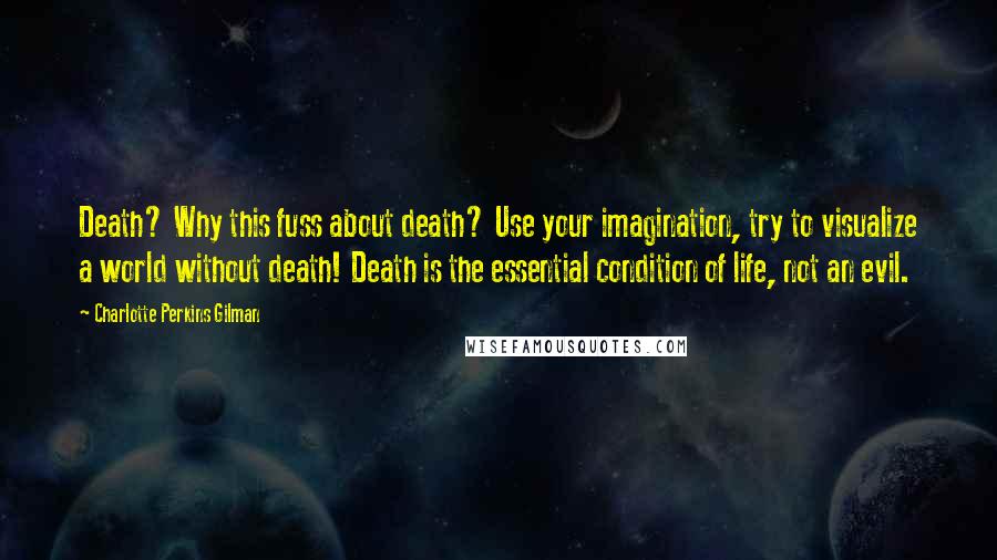 Charlotte Perkins Gilman Quotes: Death? Why this fuss about death? Use your imagination, try to visualize a world without death! Death is the essential condition of life, not an evil.