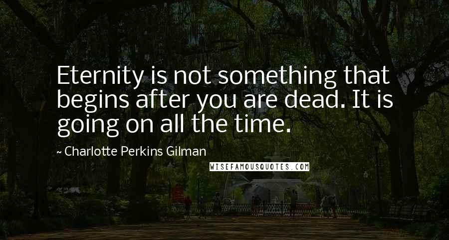 Charlotte Perkins Gilman Quotes: Eternity is not something that begins after you are dead. It is going on all the time.