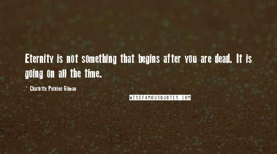 Charlotte Perkins Gilman Quotes: Eternity is not something that begins after you are dead. It is going on all the time.