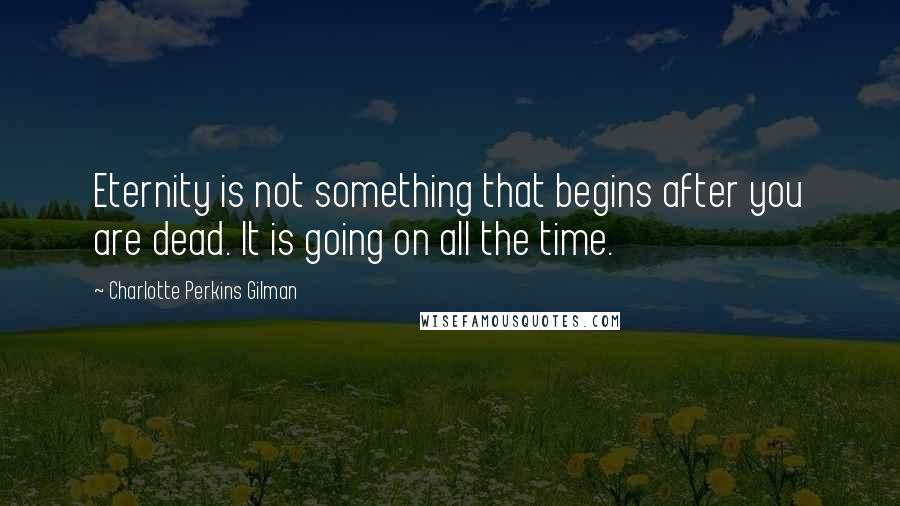 Charlotte Perkins Gilman Quotes: Eternity is not something that begins after you are dead. It is going on all the time.