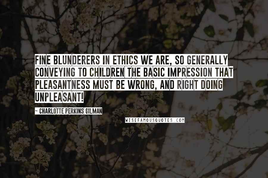 Charlotte Perkins Gilman Quotes: Fine blunderers in ethics we are, so generally conveying to children the basic impression that pleasantness must be wrong, and right doing unpleasant!