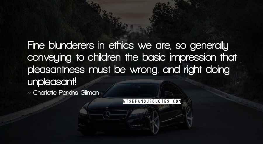 Charlotte Perkins Gilman Quotes: Fine blunderers in ethics we are, so generally conveying to children the basic impression that pleasantness must be wrong, and right doing unpleasant!