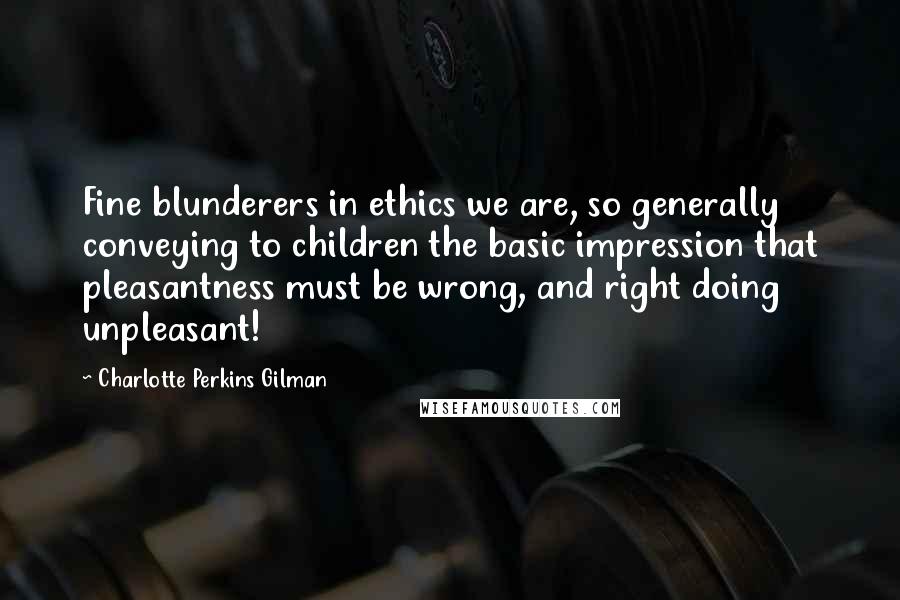 Charlotte Perkins Gilman Quotes: Fine blunderers in ethics we are, so generally conveying to children the basic impression that pleasantness must be wrong, and right doing unpleasant!