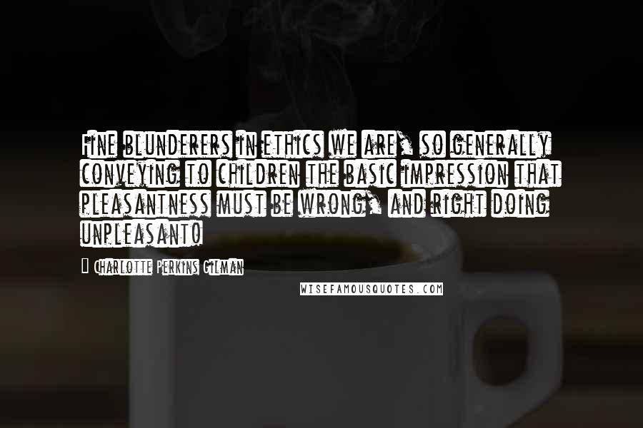 Charlotte Perkins Gilman Quotes: Fine blunderers in ethics we are, so generally conveying to children the basic impression that pleasantness must be wrong, and right doing unpleasant!