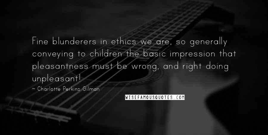 Charlotte Perkins Gilman Quotes: Fine blunderers in ethics we are, so generally conveying to children the basic impression that pleasantness must be wrong, and right doing unpleasant!