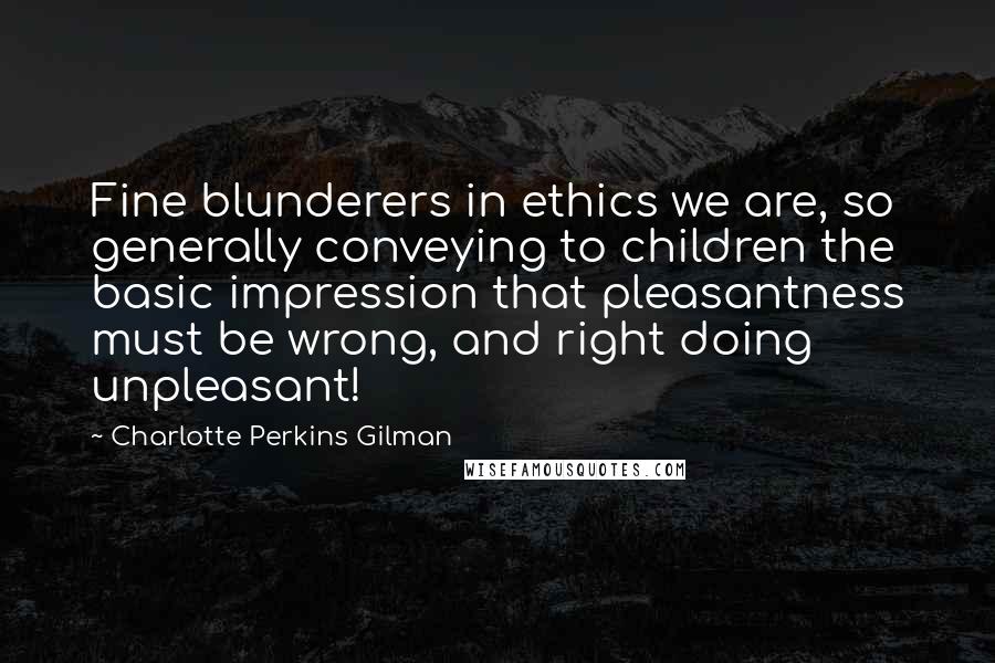 Charlotte Perkins Gilman Quotes: Fine blunderers in ethics we are, so generally conveying to children the basic impression that pleasantness must be wrong, and right doing unpleasant!