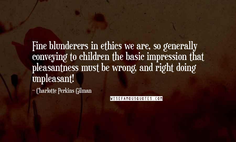 Charlotte Perkins Gilman Quotes: Fine blunderers in ethics we are, so generally conveying to children the basic impression that pleasantness must be wrong, and right doing unpleasant!