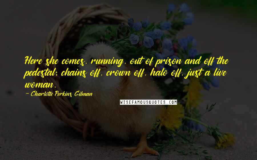 Charlotte Perkins Gilman Quotes: Here she comes, running, out of prison and off the pedestal: chains off, crown off, halo off, just a live woman.