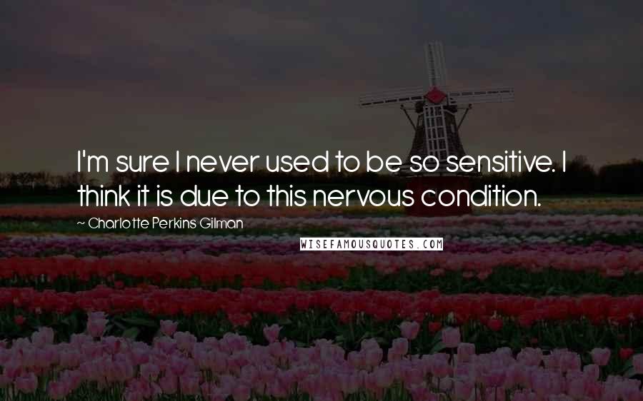 Charlotte Perkins Gilman Quotes: I'm sure I never used to be so sensitive. I think it is due to this nervous condition.