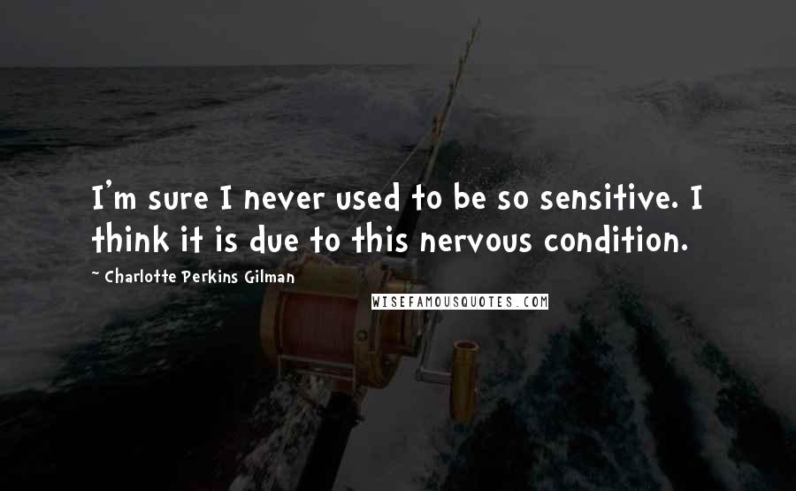 Charlotte Perkins Gilman Quotes: I'm sure I never used to be so sensitive. I think it is due to this nervous condition.