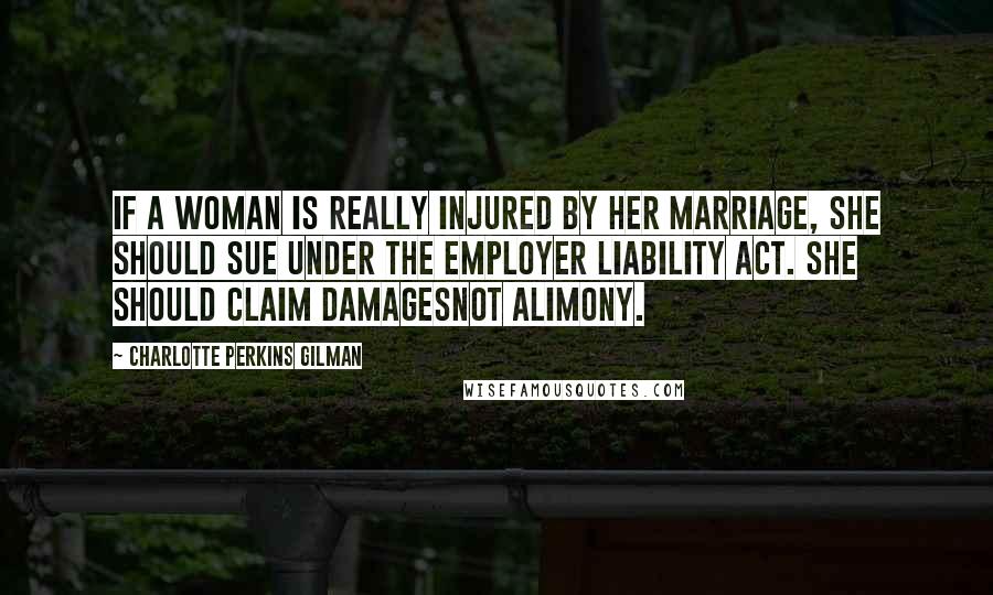 Charlotte Perkins Gilman Quotes: If a woman is really injured by her marriage, she should sue under the employer liability act. She should claim damagesnot alimony.