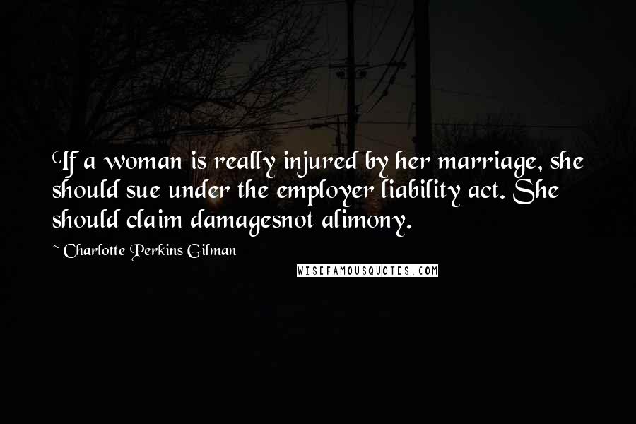 Charlotte Perkins Gilman Quotes: If a woman is really injured by her marriage, she should sue under the employer liability act. She should claim damagesnot alimony.