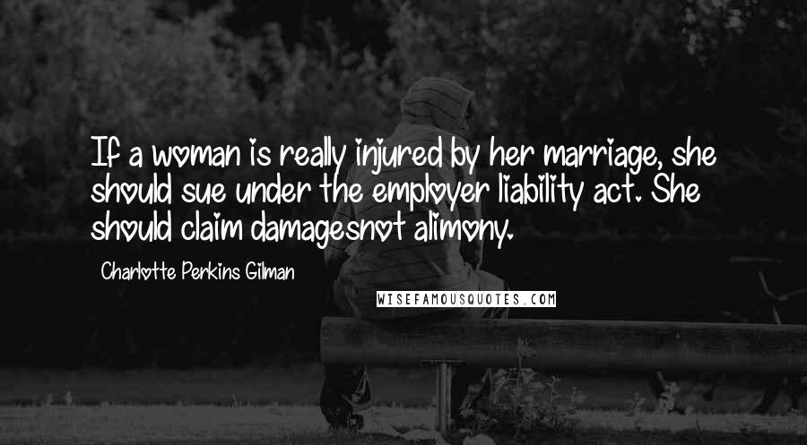Charlotte Perkins Gilman Quotes: If a woman is really injured by her marriage, she should sue under the employer liability act. She should claim damagesnot alimony.