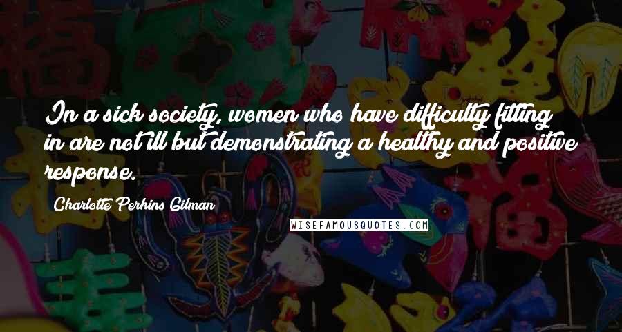 Charlotte Perkins Gilman Quotes: In a sick society, women who have difficulty fitting in are not ill but demonstrating a healthy and positive response.