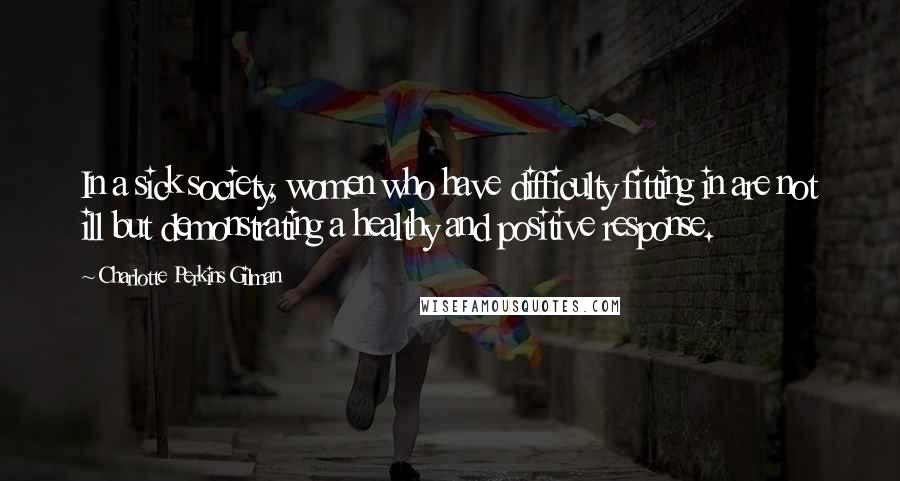 Charlotte Perkins Gilman Quotes: In a sick society, women who have difficulty fitting in are not ill but demonstrating a healthy and positive response.
