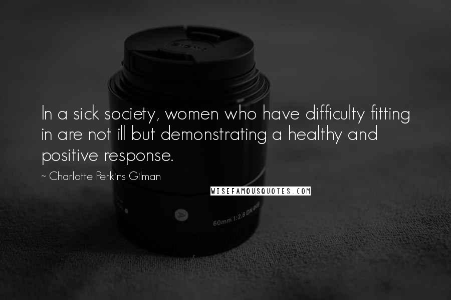 Charlotte Perkins Gilman Quotes: In a sick society, women who have difficulty fitting in are not ill but demonstrating a healthy and positive response.