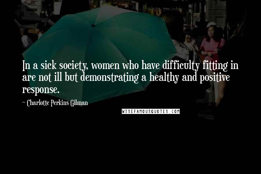 Charlotte Perkins Gilman Quotes: In a sick society, women who have difficulty fitting in are not ill but demonstrating a healthy and positive response.