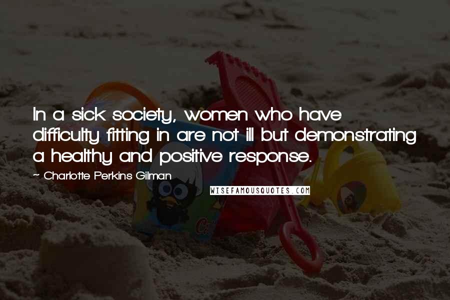Charlotte Perkins Gilman Quotes: In a sick society, women who have difficulty fitting in are not ill but demonstrating a healthy and positive response.