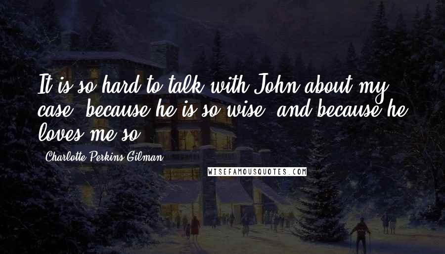 Charlotte Perkins Gilman Quotes: It is so hard to talk with John about my case, because he is so wise, and because he loves me so.