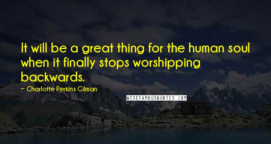 Charlotte Perkins Gilman Quotes: It will be a great thing for the human soul when it finally stops worshipping backwards.