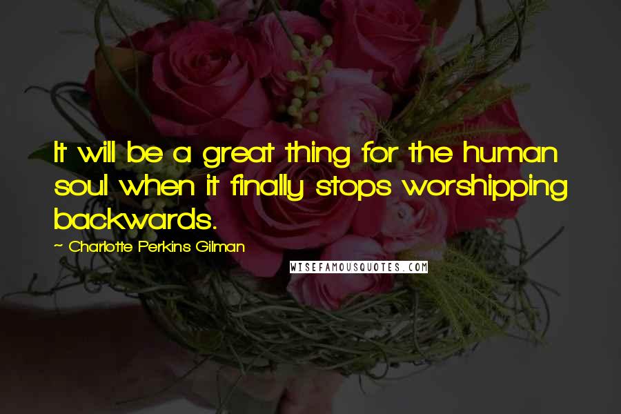 Charlotte Perkins Gilman Quotes: It will be a great thing for the human soul when it finally stops worshipping backwards.