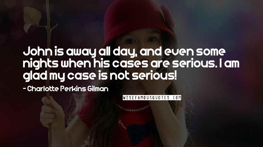 Charlotte Perkins Gilman Quotes: John is away all day, and even some nights when his cases are serious. I am glad my case is not serious!