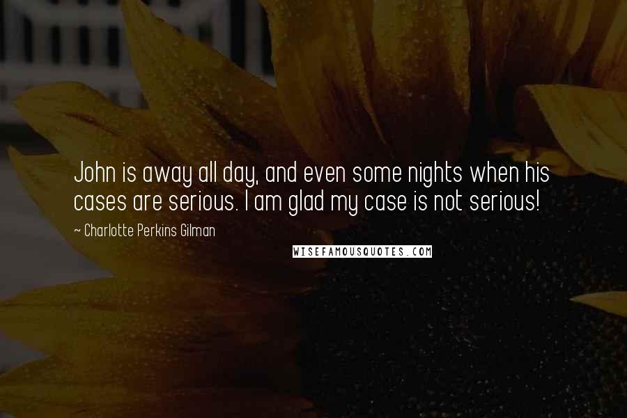 Charlotte Perkins Gilman Quotes: John is away all day, and even some nights when his cases are serious. I am glad my case is not serious!