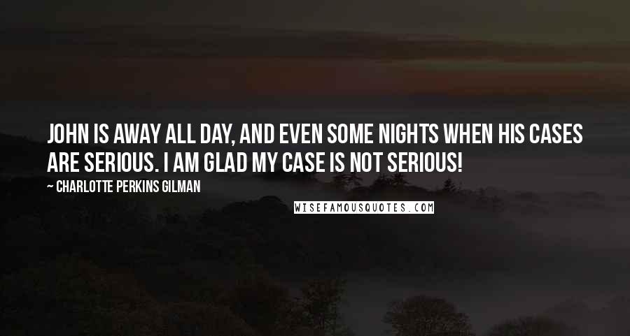 Charlotte Perkins Gilman Quotes: John is away all day, and even some nights when his cases are serious. I am glad my case is not serious!